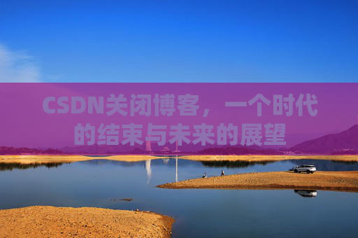 CSDN关闭博客，一个时代的结束与未来的展望